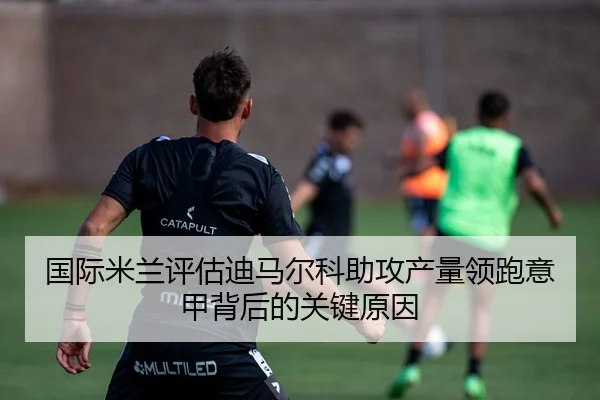 国际米兰评估迪马尔科助攻产量领跑意甲背后的关键原因
