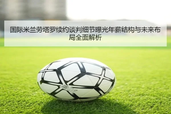 国际米兰劳塔罗续约谈判细节曝光年薪结构与未来布局全面解析