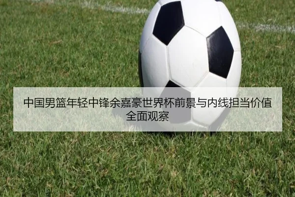 中国男篮年轻中锋余嘉豪世界杯前景与内线担当价值全面观察